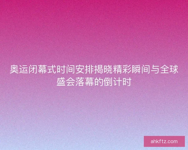 奥运闭幕式时间安排揭晓精彩瞬间与全球盛会落幕的倒计时