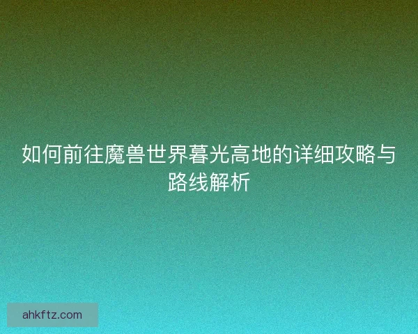 如何前往魔兽世界暮光高地的详细攻略与路线解析 如何前往魔兽世界暮光高地的详细攻略与路线解析