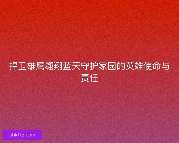 捍卫雄鹰翱翔蓝天守护家园的英雄使命与责任 捍卫雄鹰翱翔蓝天守护家园的英雄使命与责任