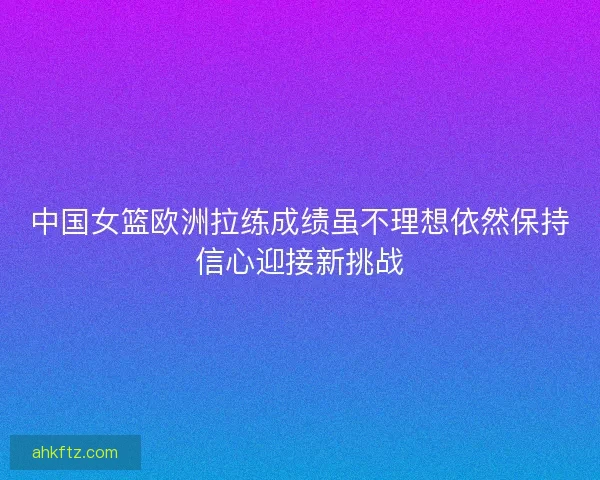 中国女篮欧洲拉练成绩虽不理想依然保持信心迎接新挑战 中国女篮欧洲拉练成绩虽不理想依然保持信心迎接新挑战