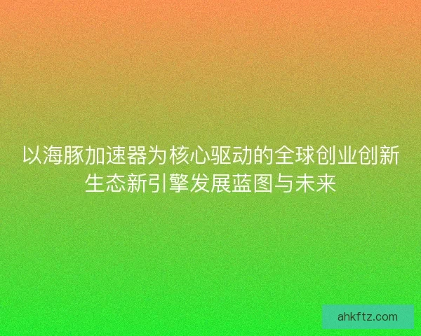 以海豚加速器为核心驱动的全球创业创新生态新引擎发展蓝图与未来 以海豚加速器为核心驱动的全球创业创新生态新引擎发展蓝图与未来