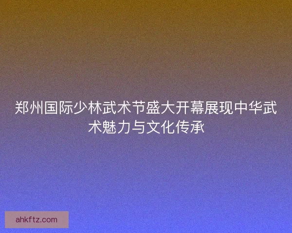 郑州国际少林武术节盛大开幕展现中华武术魅力与文化传承
