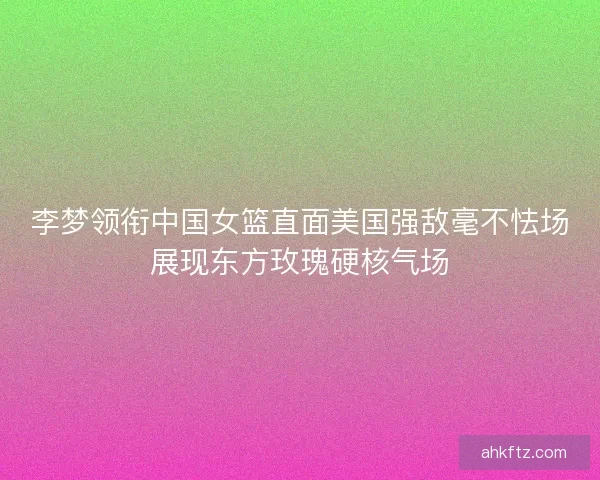 李梦领衔中国女篮直面美国强敌毫不怯场展现东方玫瑰硬核气场