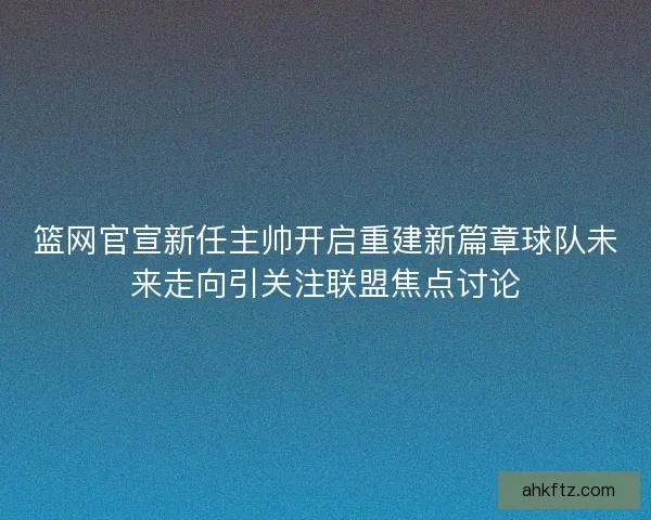 篮网官宣新任主帅开启重建新篇章球队未来走向引关注联盟焦点讨论