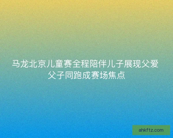 马龙北京儿童赛全程陪伴儿子展现父爱 父子同跑成赛场焦点