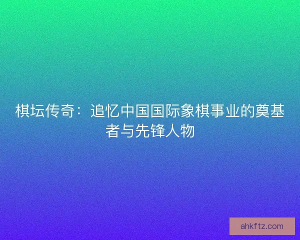 棋坛传奇：追忆中国国际象棋事业的奠基者与先锋人物