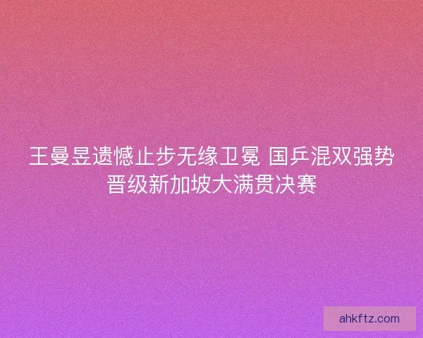 王曼昱遗憾止步无缘卫冕 国乒混双强势晋级新加坡大满贯决赛 王曼昱遗憾止步无缘卫冕 国乒混双强势晋级新加坡大满贯决赛