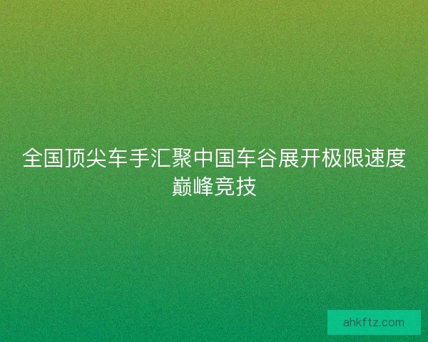 全国顶尖车手汇聚中国车谷展开极限速度巅峰竞技