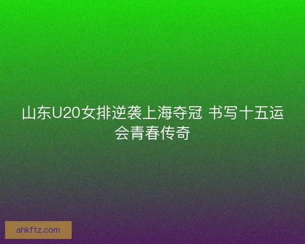 山东U20女排逆袭上海夺冠 书写十五运会青春传奇