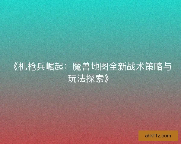 《机枪兵崛起:魔兽地图全新战术策略与玩法探索》 《机枪兵崛起:魔兽地图全新战术策略与玩法探索》