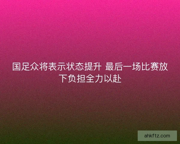 国足众将表示状态提升 最后一场比赛放下负担全力以赴 国足众将表示状态提升 最后一场比赛放下负担全力以赴