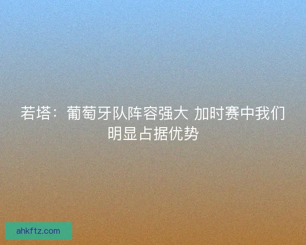 若塔：葡萄牙队阵容强大 加时赛中我们明显占据优势