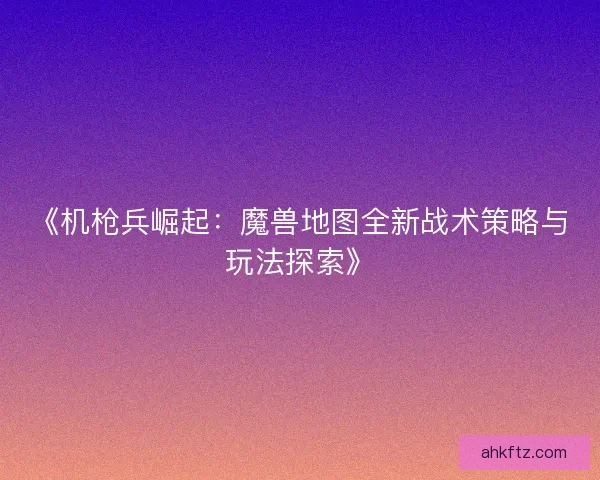 《机枪兵崛起:魔兽地图全新战术策略与玩法探索》 《机枪兵崛起:魔兽地图全新战术策略与玩法探索》