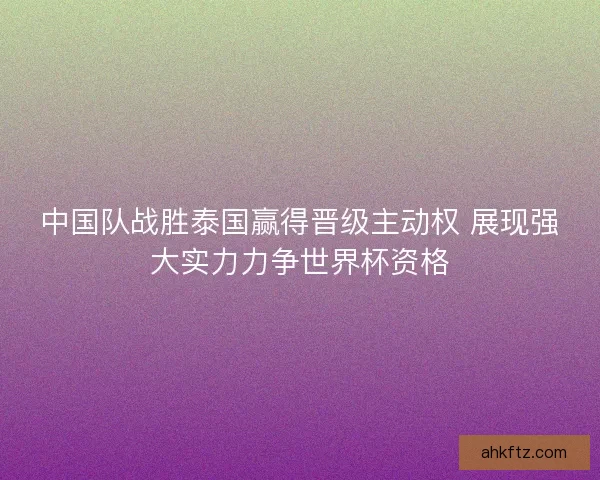 中国队战胜泰国赢得晋级主动权 展现强大实力力争世界杯资格