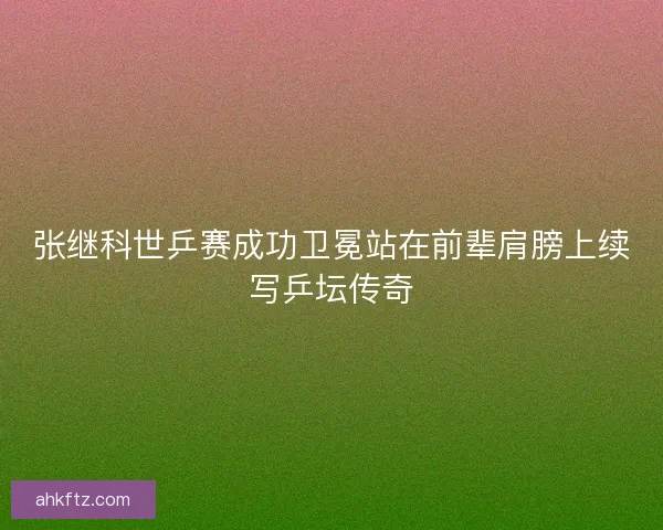 张继科世乒赛成功卫冕站在前辈肩膀上续写乒坛传奇