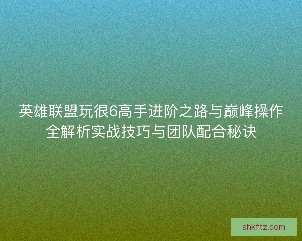 英雄联盟玩很6高手进阶之路与巅峰操作全解析实战技巧与团队配合秘诀