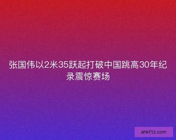 张国伟以2米35跃起打破中国跳高30年纪录震惊赛场 张国伟以2米35跃起打破中国跳高30年纪录震惊赛场