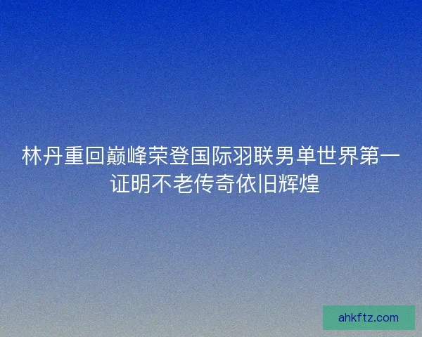 林丹重回巅峰荣登国际羽联男单世界第一 证明不老传奇依旧辉煌 林丹重回巅峰荣登国际羽联男单世界第一 证明不老传奇依旧辉煌