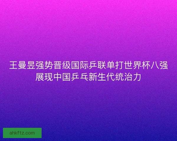 王曼昱强势晋级国际乒联单打世界杯八强展现中国乒乓新生代统治力 王曼昱强势晋级国际乒联单打世界杯八强展现中国乒乓新生代统治力