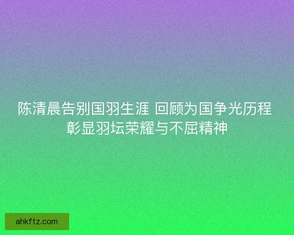 陈清晨告别国羽生涯 回顾为国争光历程 彰显羽坛荣耀与不屈精神 陈清晨告别国羽生涯 回顾为国争光历程 彰显羽坛荣耀与不屈精神