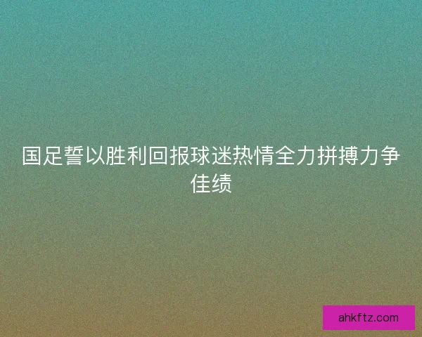国足誓以胜利回报球迷热情全力拼搏力争佳绩 国足誓以胜利回报球迷热情全力拼搏力争佳绩