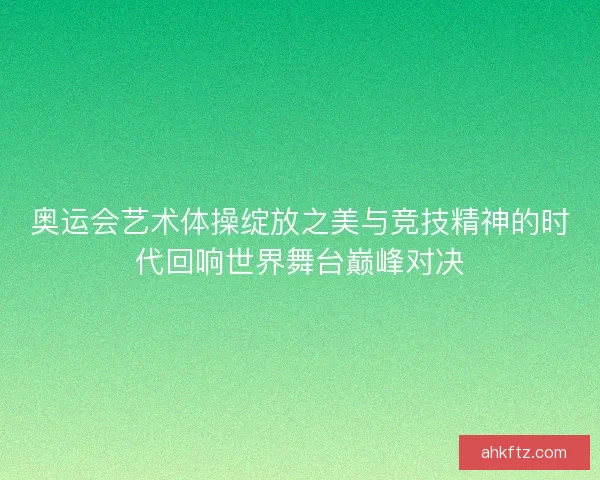 奥运会艺术体操绽放之美与竞技精神的时代回响世界舞台巅峰对决