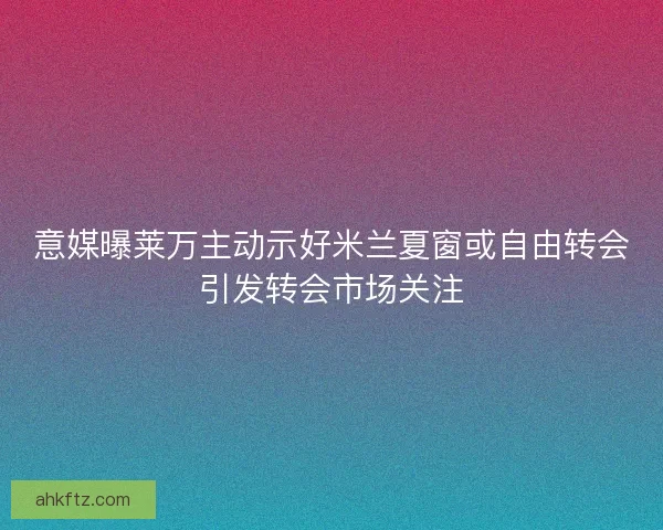 意媒曝莱万主动示好米兰夏窗或自由转会引发转会市场关注 意媒曝莱万主动示好米兰夏窗或自由转会引发转会市场关注